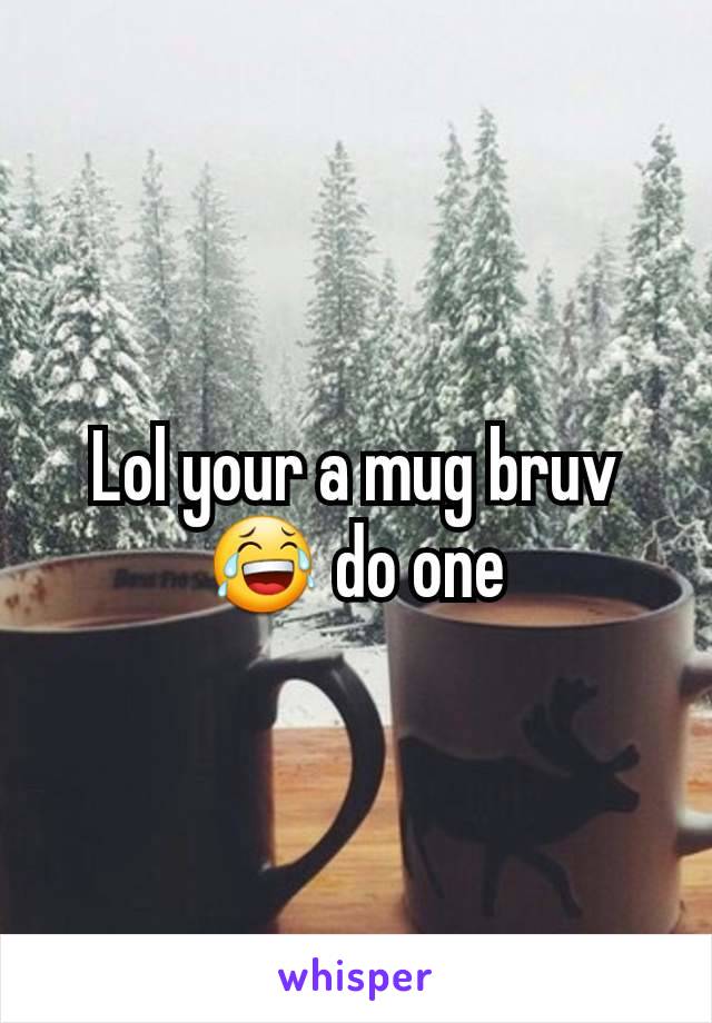 Lol your a mug bruv 😂 do one