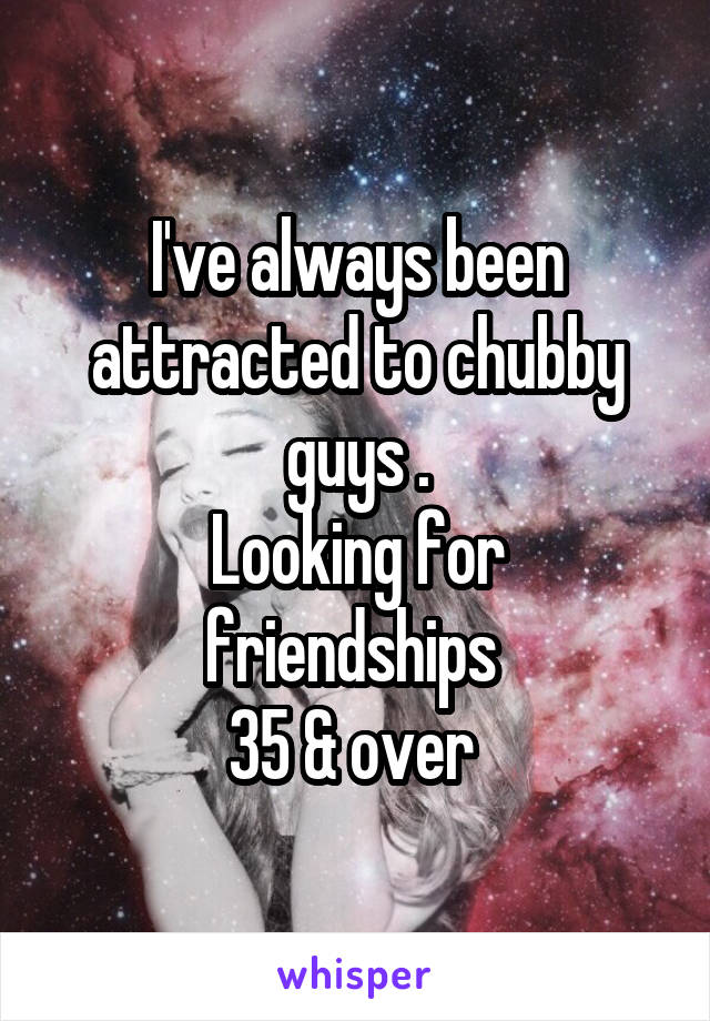 I've always been attracted to chubby guys .
Looking for friendships 
35 & over 