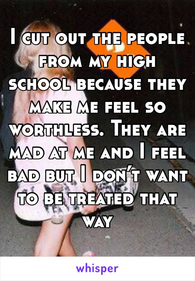 I cut out the people from my high school because they make me feel so worthless. They are mad at me and I feel bad but I don’t want to be treated that way
