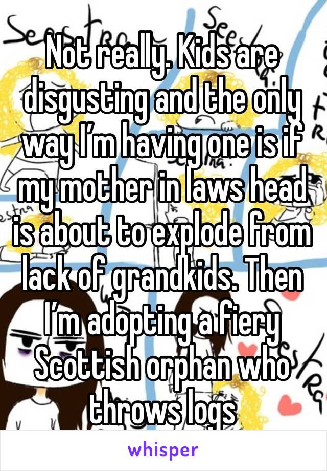 Not really. Kids are disgusting and the only way I’m having one is if my mother in laws head is about to explode from lack of grandkids. Then I’m adopting a fiery Scottish orphan who throws logs