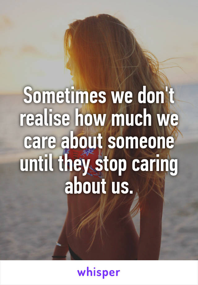 Sometimes we don't realise how much we care about someone until they stop caring about us.