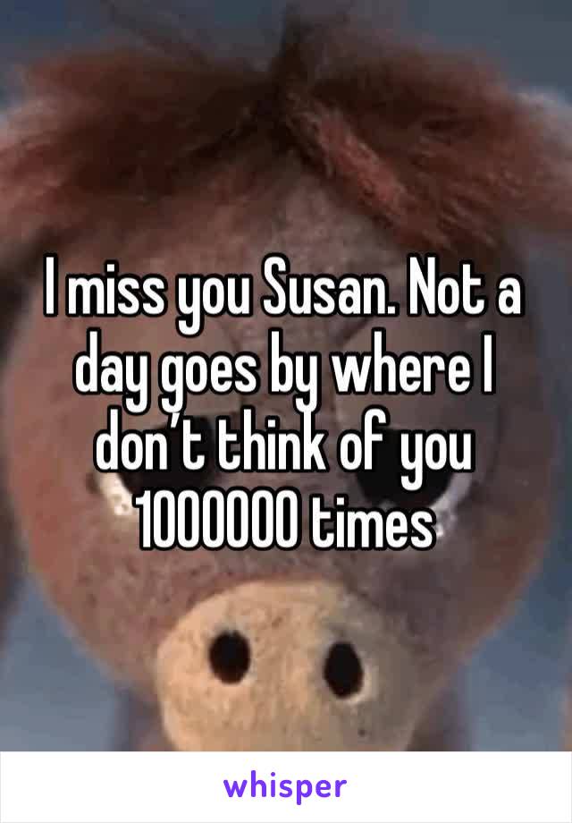 I miss you Susan. Not a day goes by where I don’t think of you 1000000 times 