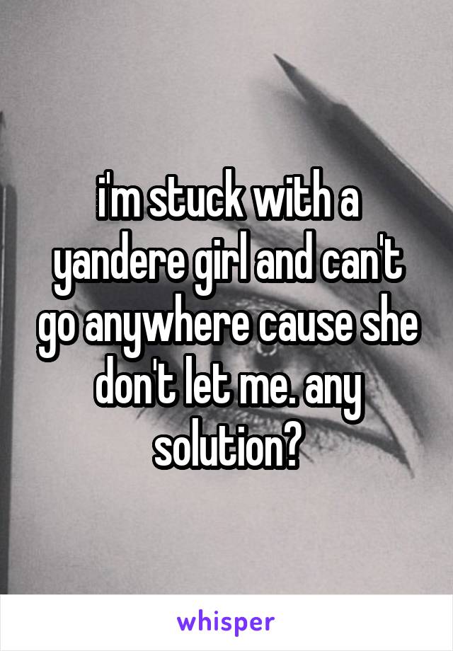 i'm stuck with a yandere girl and can't go anywhere cause she don't let me. any solution?