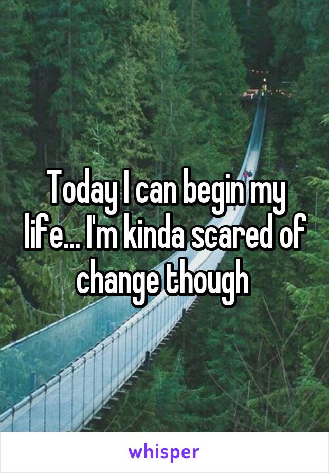 Today I can begin my life... I'm kinda scared of change though 