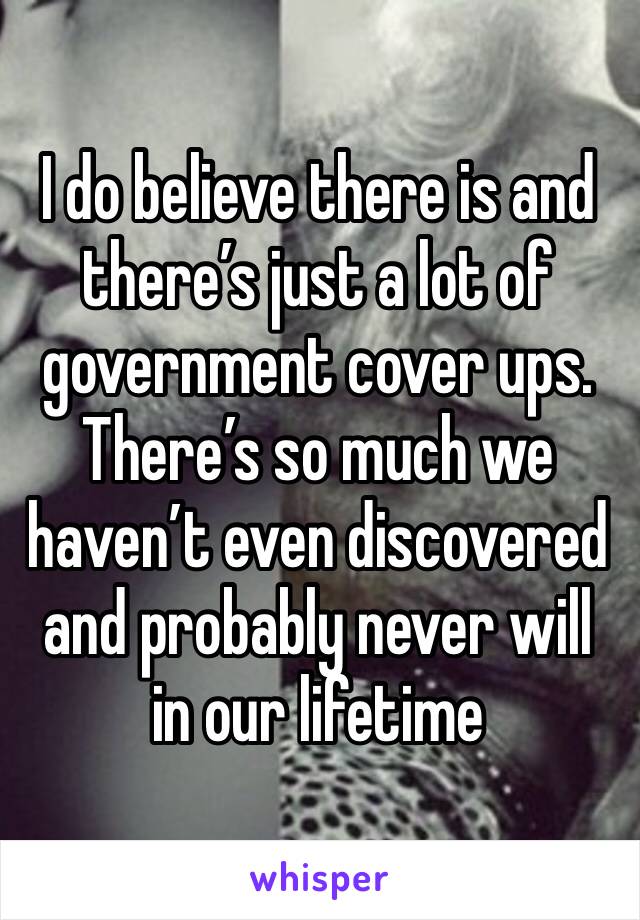 I do believe there is and there’s just a lot of government cover ups. There’s so much we haven’t even discovered and probably never will in our lifetime 
