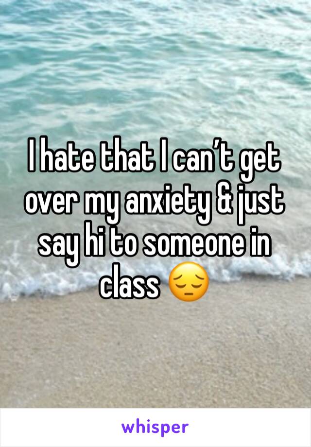 I hate that I can’t get over my anxiety & just say hi to someone in class 😔