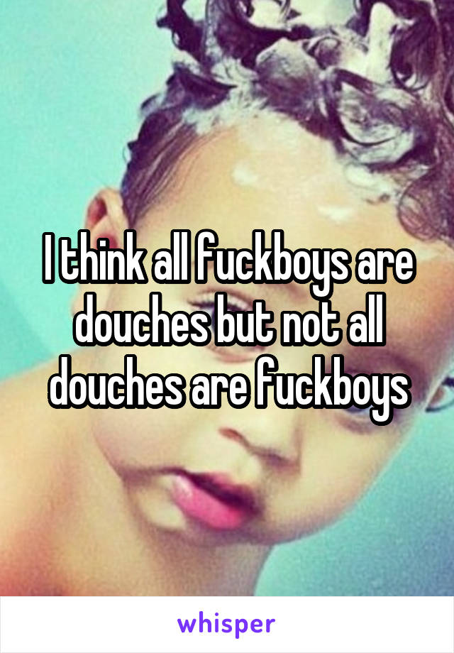 I think all fuckboys are douches but not all douches are fuckboys