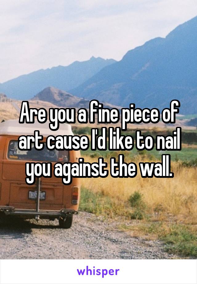Are you a fine piece of art cause I'd like to nail you against the wall.