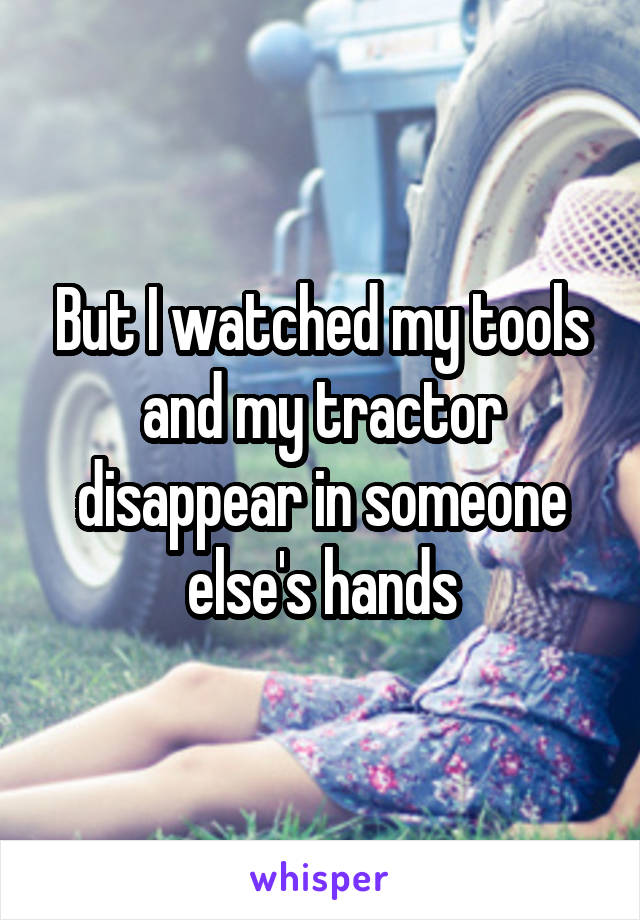 But I watched my tools and my tractor disappear in someone else's hands