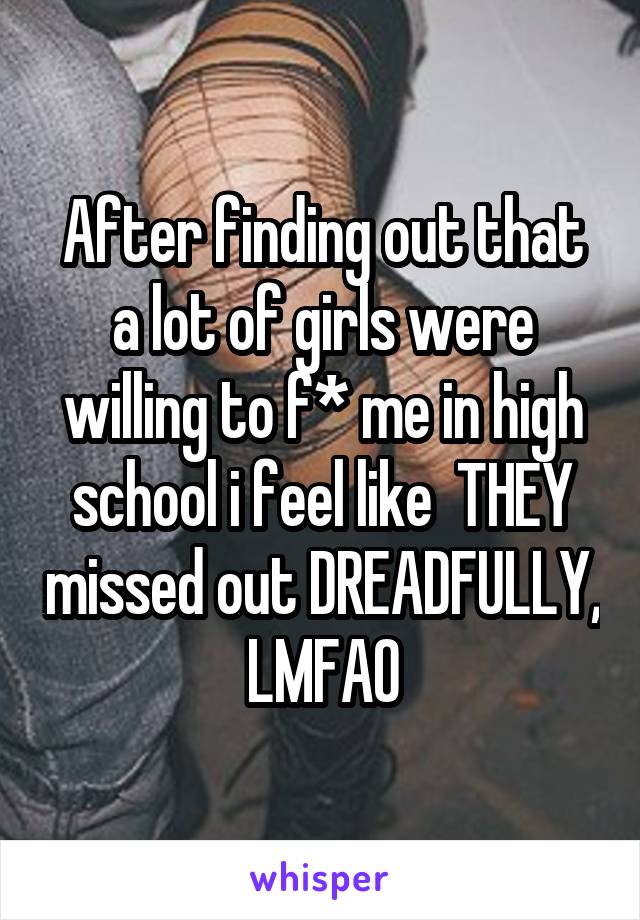 After finding out that a lot of girls were willing to f* me in high school i feel like  THEY missed out DREADFULLY, LMFAO