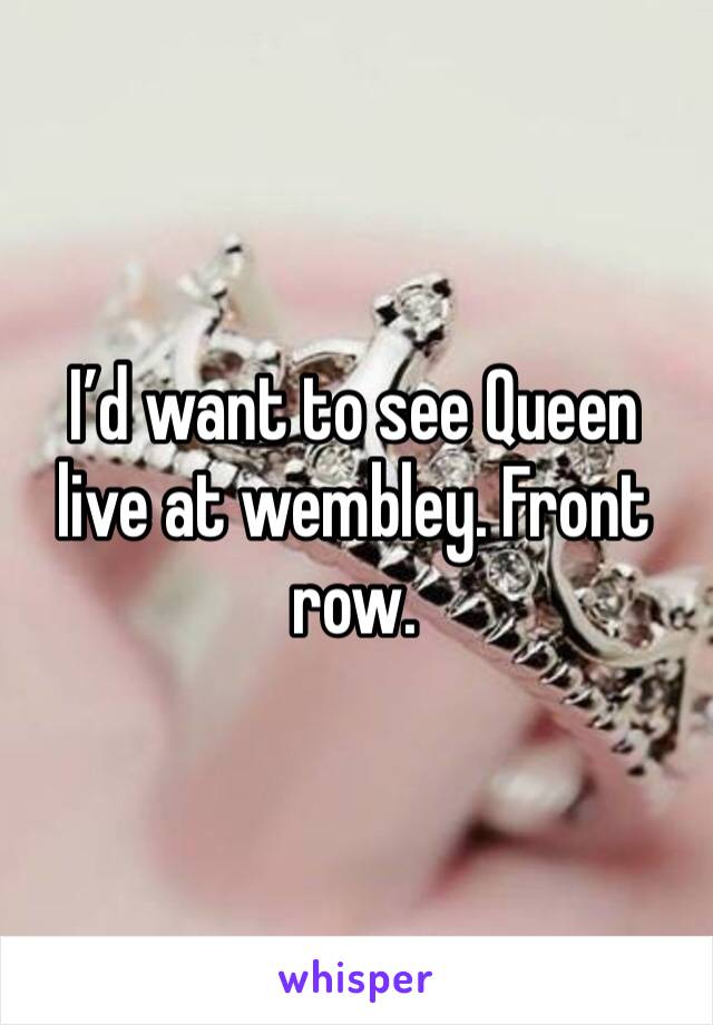 I’d want to see Queen live at wembley. Front row. 