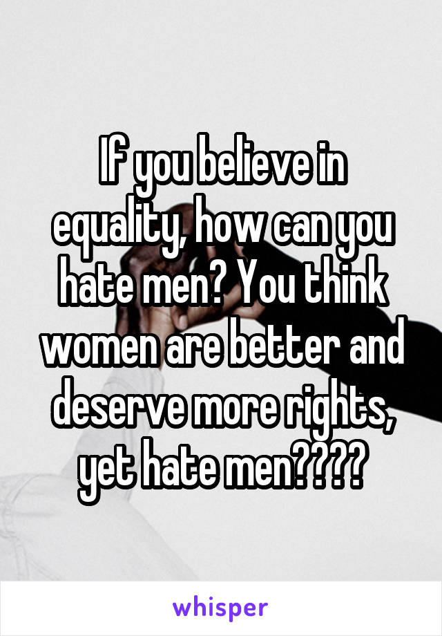 If you believe in equality, how can you hate men? You think women are better and deserve more rights, yet hate men????