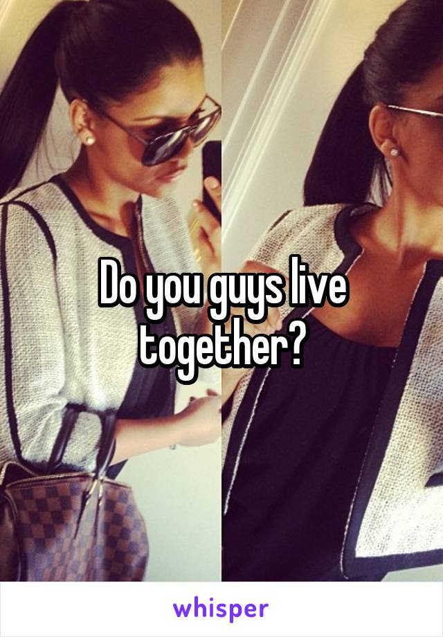 Do you guys live together?