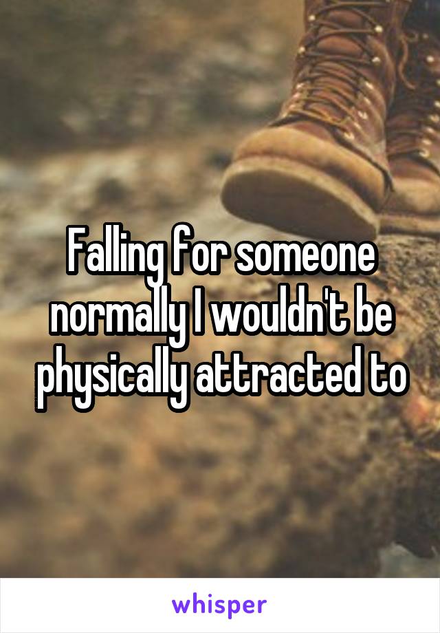 Falling for someone normally I wouldn't be physically attracted to