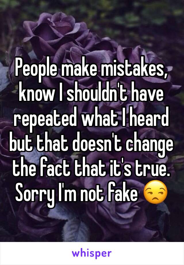 People make mistakes, know I shouldn't have repeated what I heard but that doesn't change the fact that it's true. Sorry I'm not fake 😒
