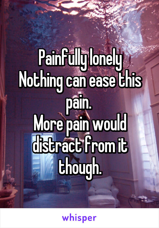 Painfully lonely
Nothing can ease this pain. 
More pain would distract from it though.