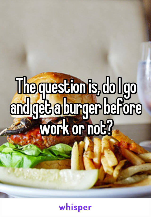 The question is, do I go and get a burger before work or not?
