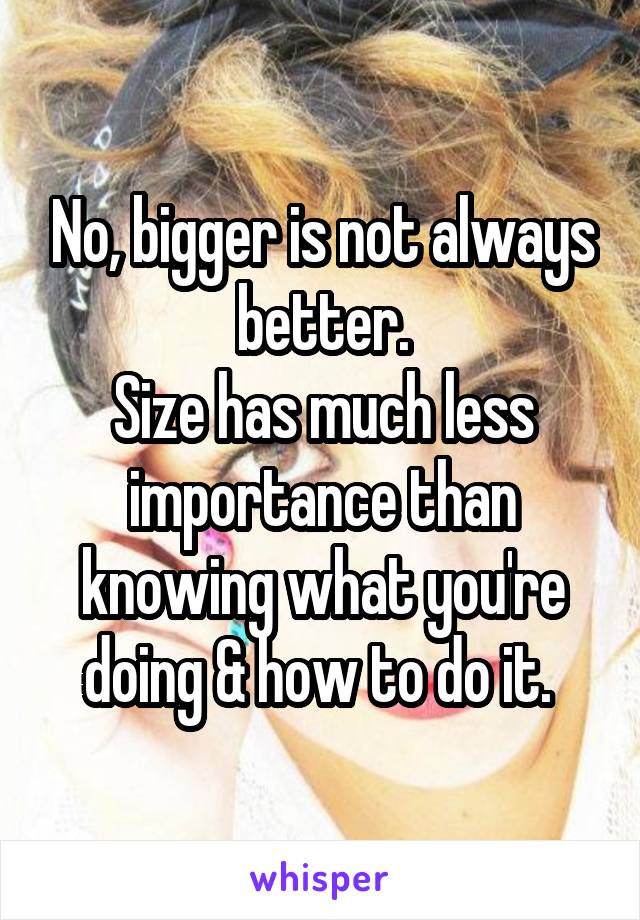 No, bigger is not always better.
Size has much less importance than knowing what you're doing & how to do it. 