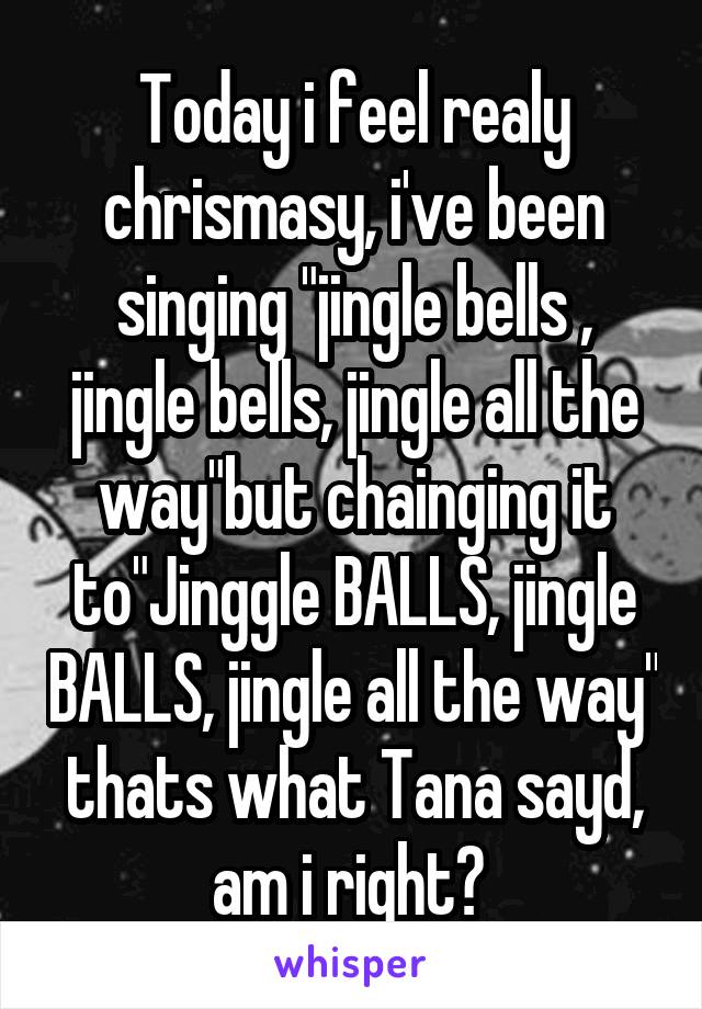 Today i feel realy chrismasy, i've been singing "jingle bells , jingle bells, jingle all the way"but chainging it to"Jinggle BALLS, jingle BALLS, jingle all the way" thats what Tana sayd, am i right? 