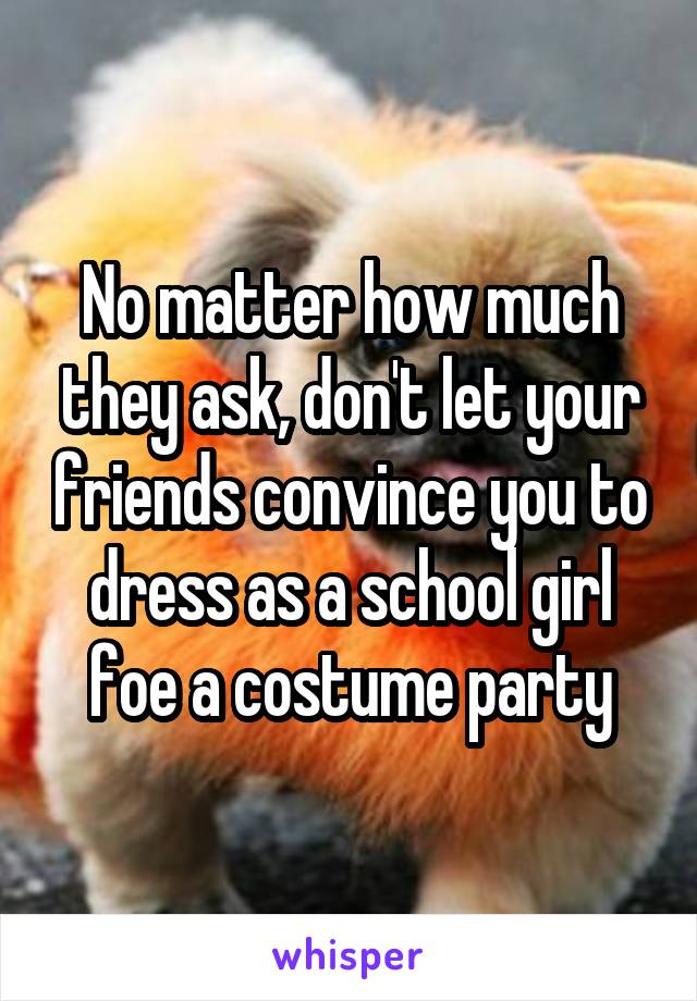 No matter how much they ask, don't let your friends convince you to dress as a school girl foe a costume party