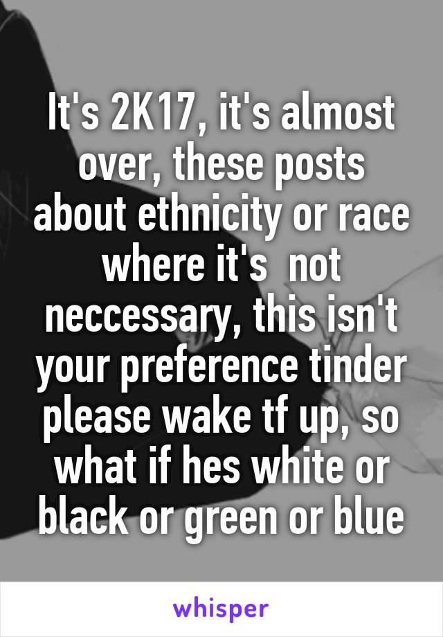 It's 2K17, it's almost over, these posts about ethnicity or race where it's  not neccessary, this isn't your preference tinder please wake tf up, so what if hes white or black or green or blue