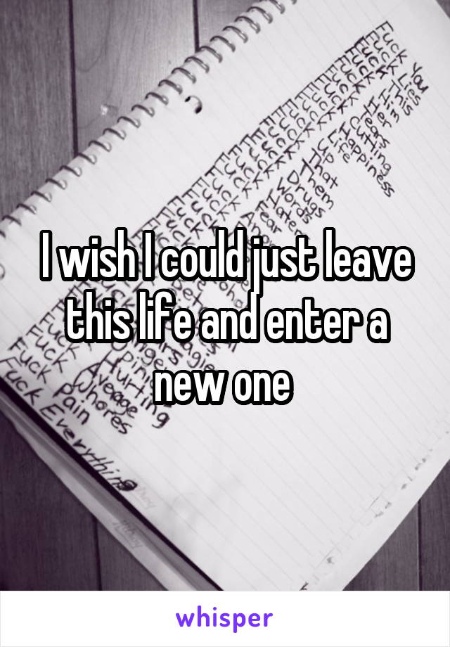 I wish I could just leave this life and enter a new one 