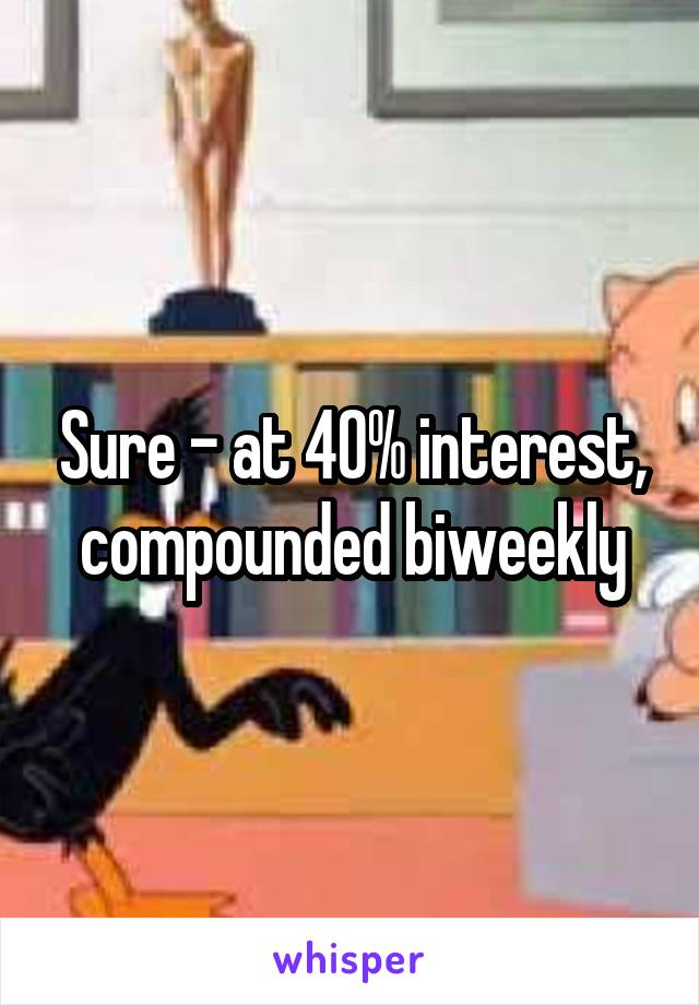 Sure - at 40% interest, compounded biweekly