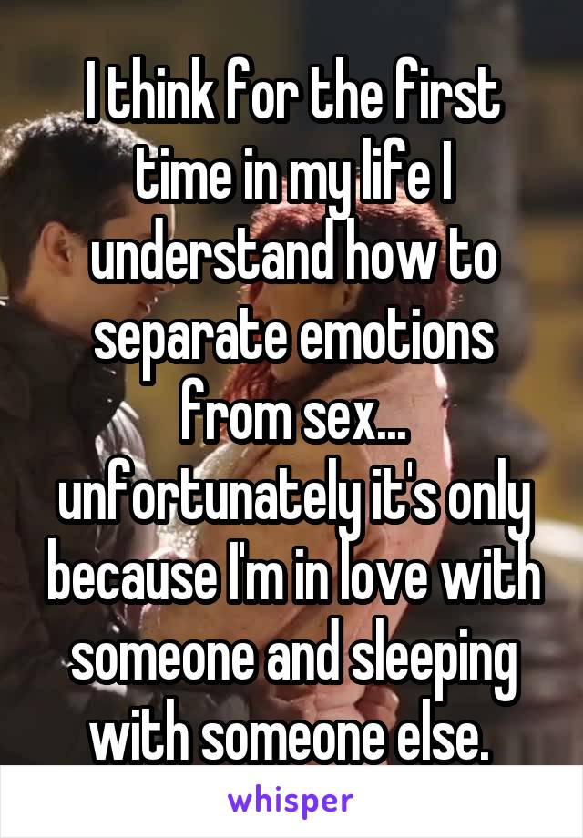 I think for the first time in my life I understand how to separate emotions from sex... unfortunately it's only because I'm in love with someone and sleeping with someone else. 