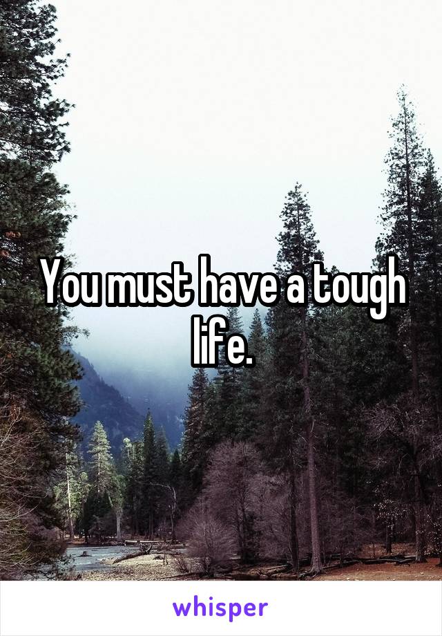 You must have a tough life.