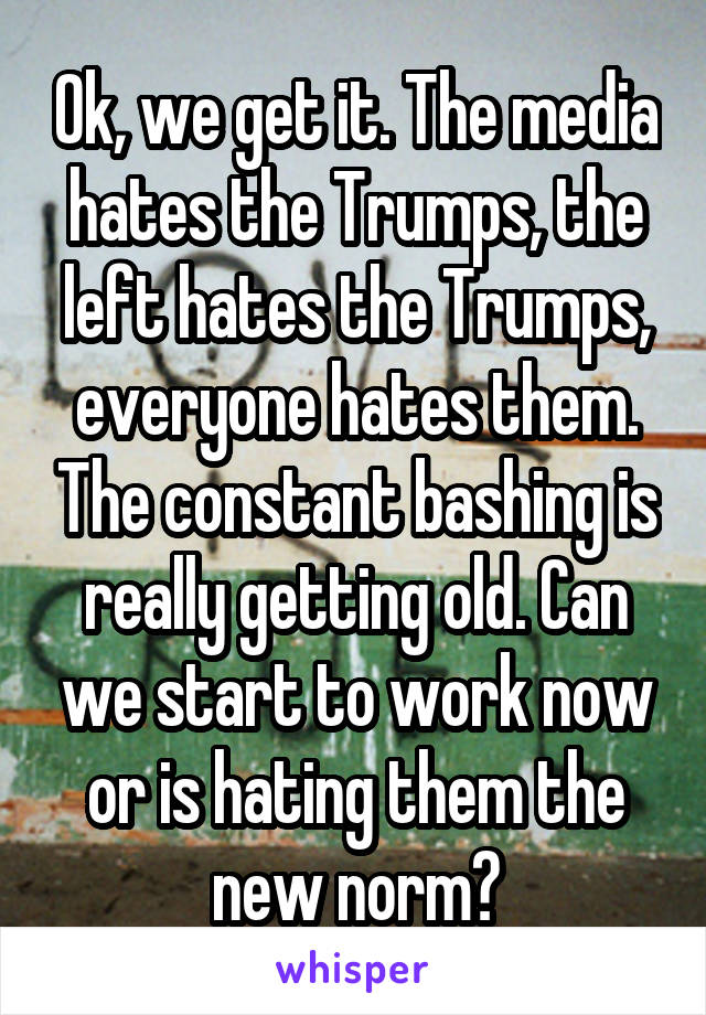 Ok, we get it. The media hates the Trumps, the left hates the Trumps, everyone hates them. The constant bashing is really getting old. Can we start to work now or is hating them the new norm?