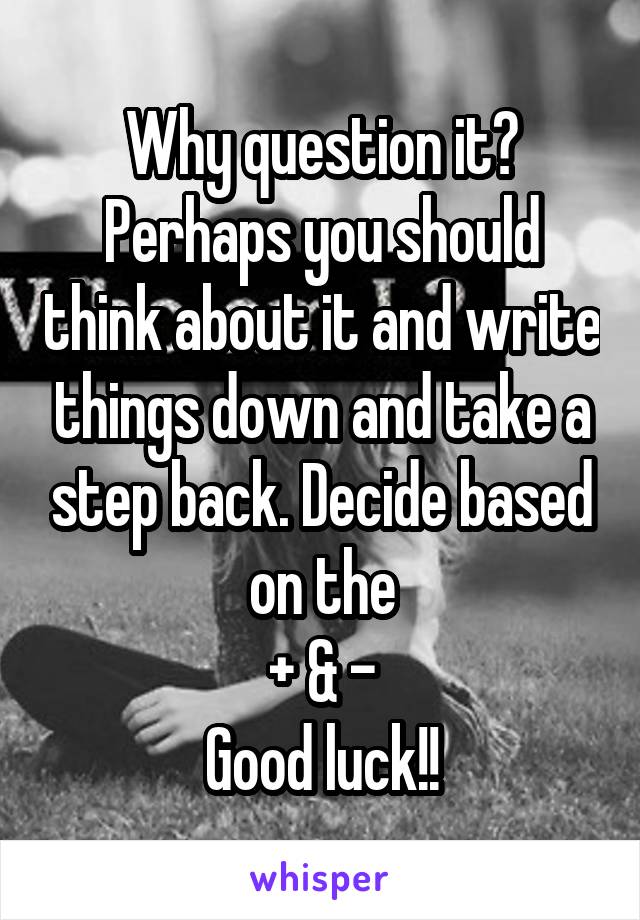 Why question it?
Perhaps you should think about it and write things down and take a step back. Decide based on the
+ & -
Good luck!!