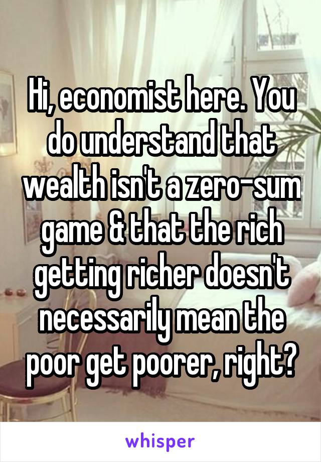 Hi, economist here. You do understand that wealth isn't a zero-sum game & that the rich getting richer doesn't necessarily mean the poor get poorer, right?