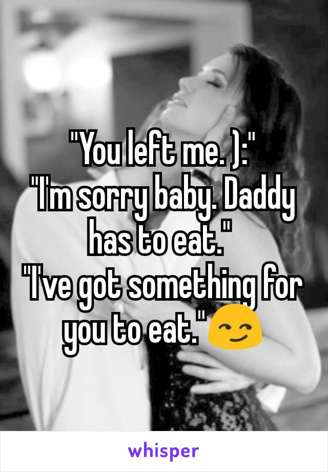 "You left me. ):"
"I'm sorry baby. Daddy has to eat." 
"I've got something for you to eat."😏