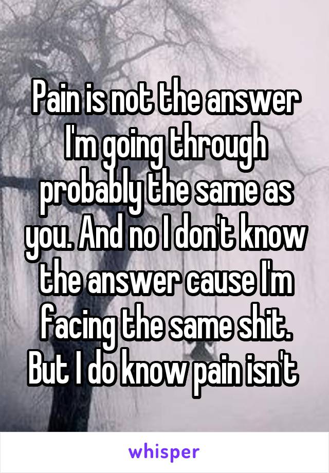 Pain is not the answer I'm going through probably the same as you. And no I don't know the answer cause I'm facing the same shit. But I do know pain isn't 