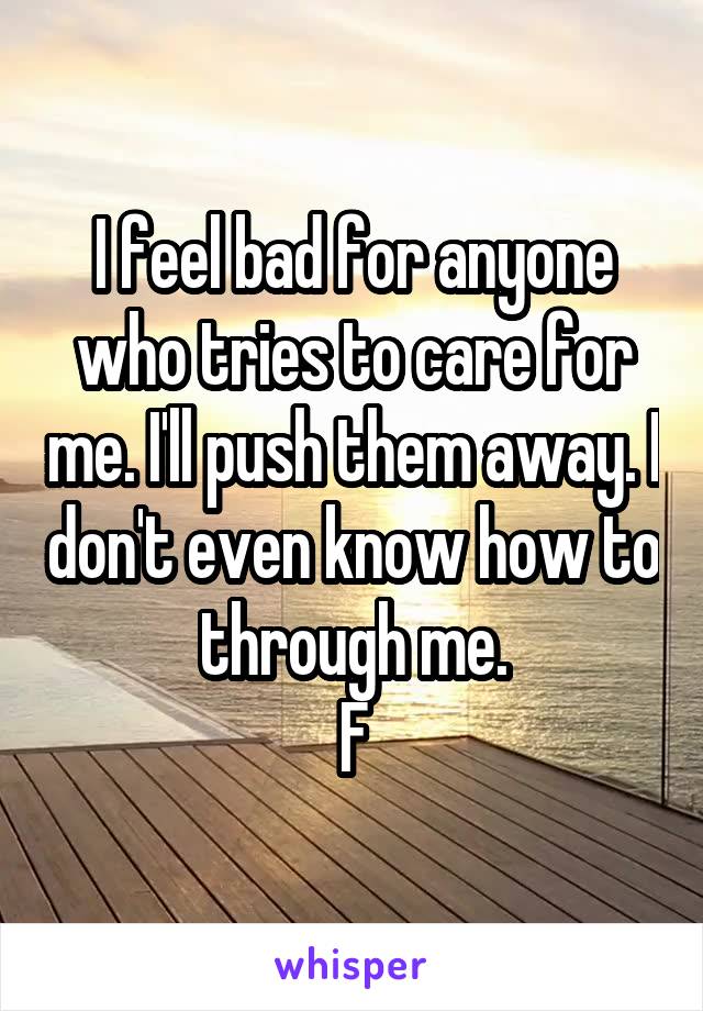 I feel bad for anyone who tries to care for me. I'll push them away. I don't even know how to through me.
F