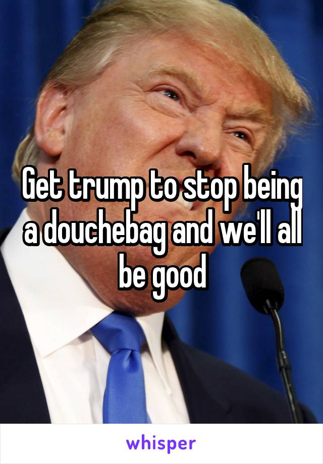 Get trump to stop being a douchebag and we'll all be good
