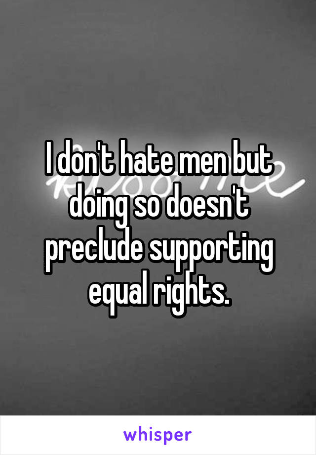 I don't hate men but doing so doesn't preclude supporting equal rights.