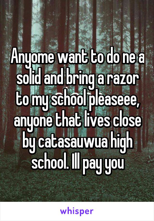 Anyome want to do ne a solid and bring a razor to my school pleaseee, anyone that lives close by catasauwua high school. Ill pay you
