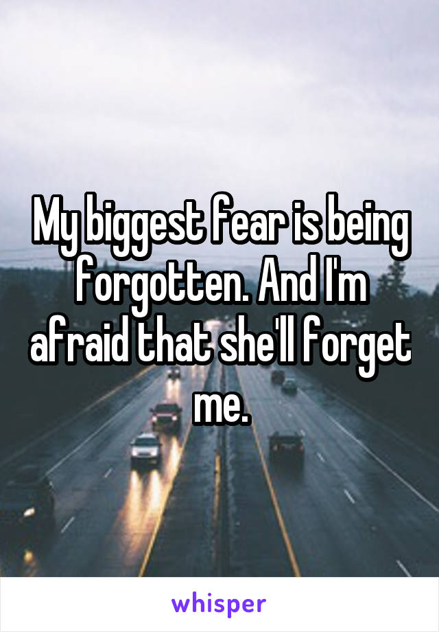 My biggest fear is being forgotten. And I'm afraid that she'll forget me.