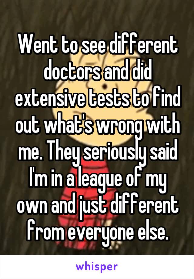 Went to see different doctors and did extensive tests to find out what's wrong with me. They seriously said I'm in a league of my own and just different from everyone else.