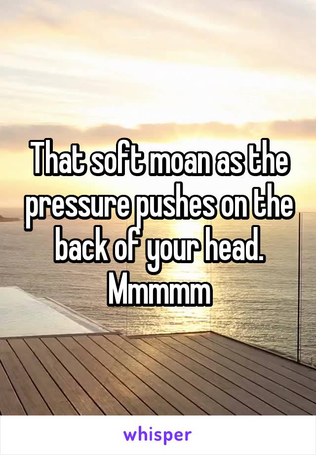 That soft moan as the pressure pushes on the back of your head.
Mmmmm