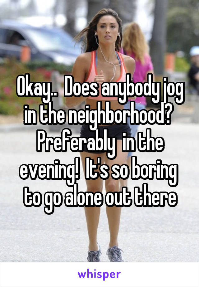 Okay..  Does anybody jog in the neighborhood?  Preferably  in the evening!  It's so boring  to go alone out there