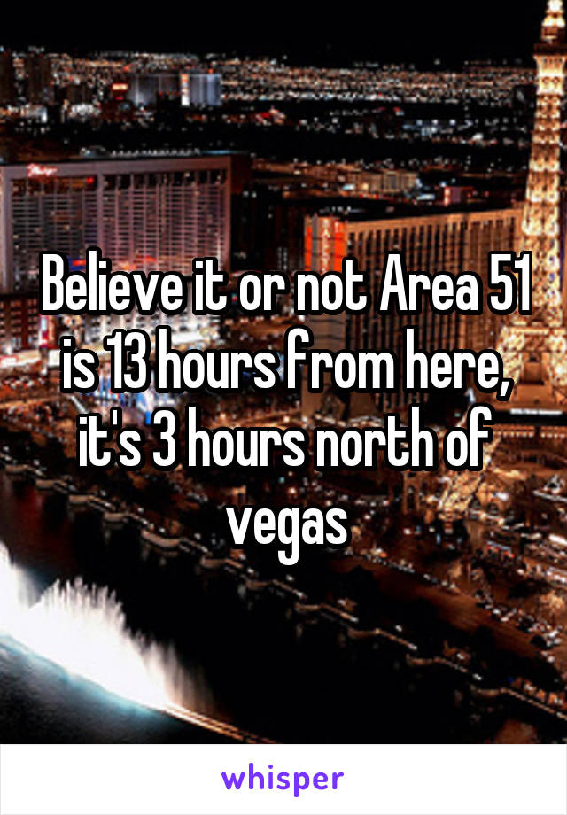 Believe it or not Area 51 is 13 hours from here, it's 3 hours north of vegas