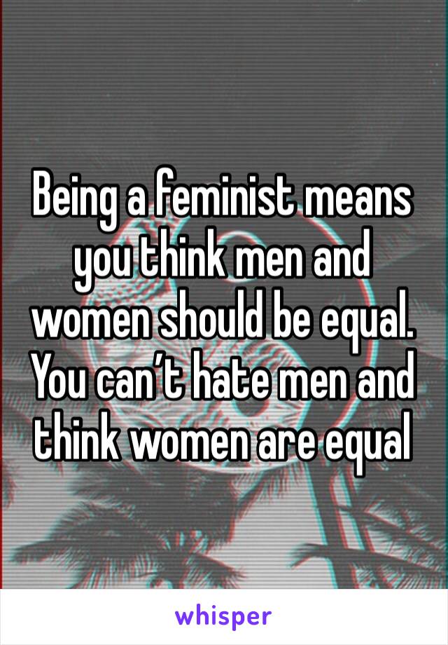 Being a feminist means you think men and women should be equal. You can’t hate men and think women are equal 