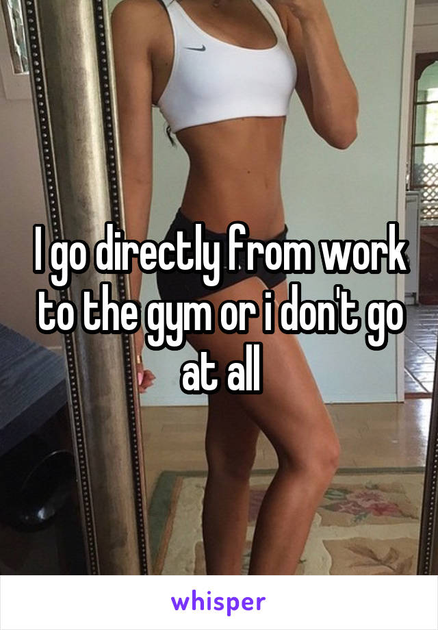 I go directly from work to the gym or i don't go at all