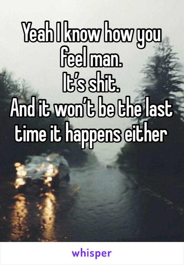 Yeah I know how you feel man. 
It’s shit. 
And it won’t be the last time it happens either