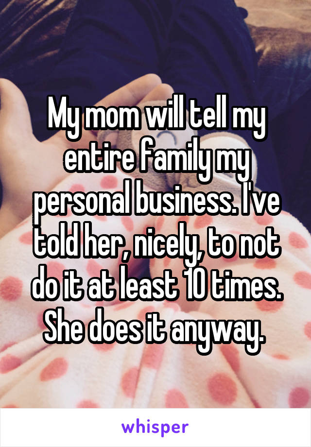 My mom will tell my entire family my personal business. I've told her, nicely, to not do it at least 10 times. She does it anyway. 