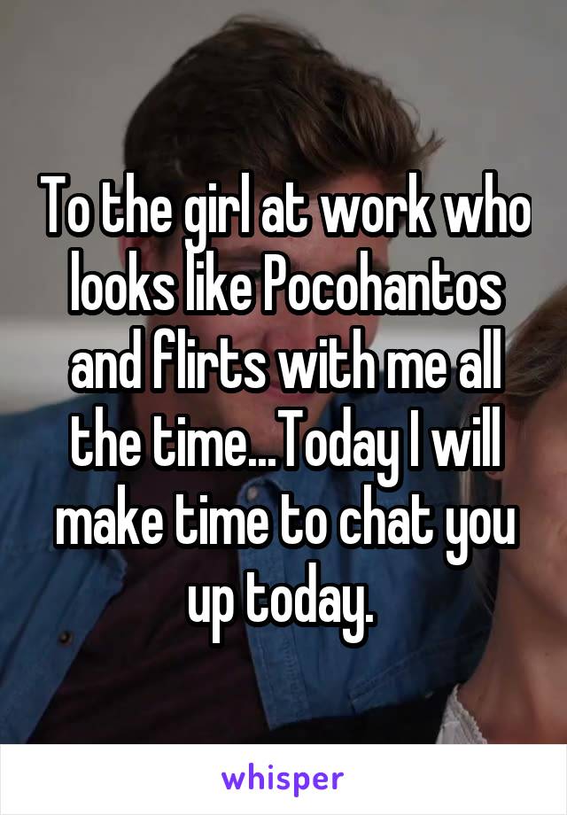 To the girl at work who looks like Pocohantos and flirts with me all the time...Today I will make time to chat you up today. 
