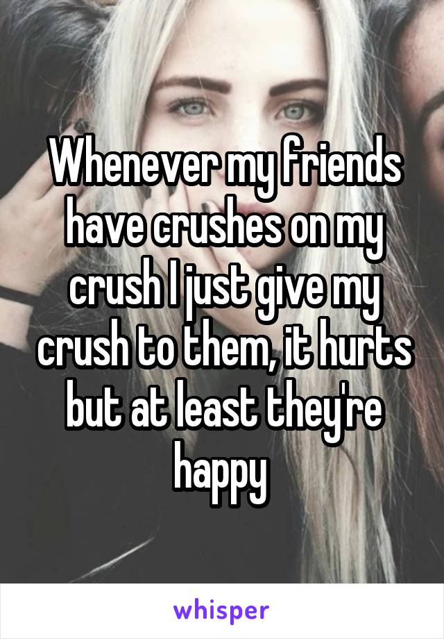Whenever my friends have crushes on my crush I just give my crush to them, it hurts but at least they're happy 
