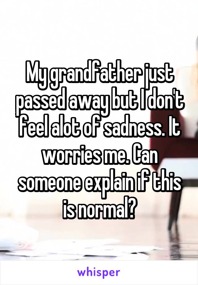 My grandfather just passed away but I don't feel alot of sadness. It worries me. Can someone explain if this is normal?